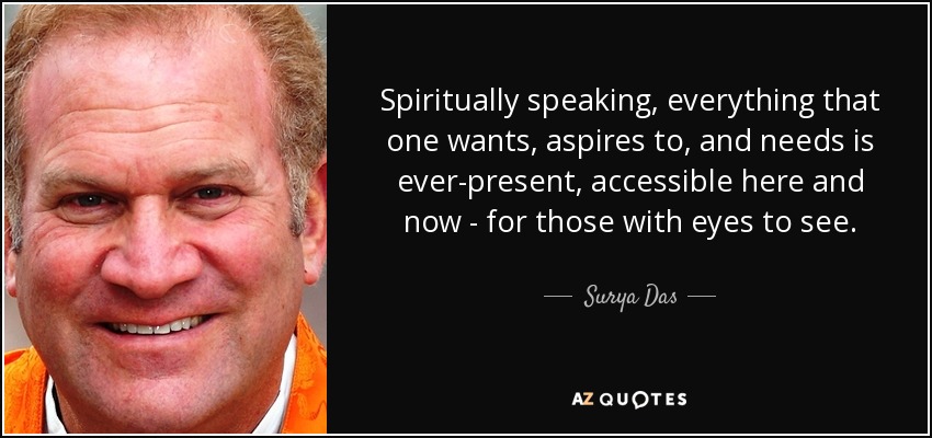 Spiritually speaking, everything that one wants, aspires to, and needs is ever-present, accessible here and now - for those with eyes to see. - Surya Das