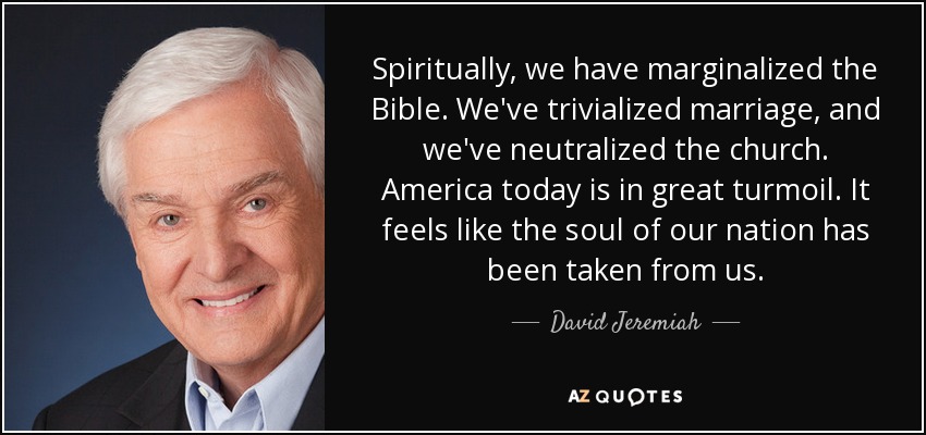 Spiritually, we have marginalized the Bible. We've trivialized marriage, and we've neutralized the church. America today is in great turmoil. It feels like the soul of our nation has been taken from us. - David Jeremiah