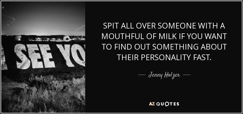 SPIT ALL OVER SOMEONE WITH A MOUTHFUL OF MILK IF YOU WANT TO FIND OUT SOMETHING ABOUT THEIR PERSONALITY FAST. - Jenny Holzer