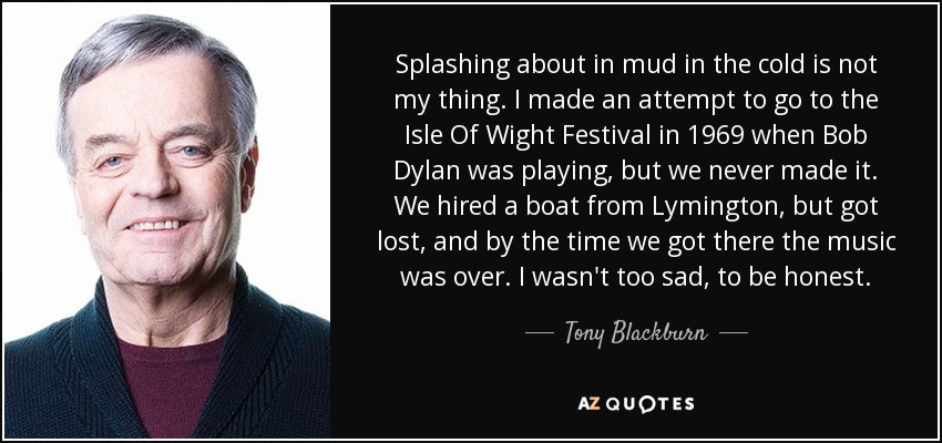 Splashing about in mud in the cold is not my thing. I made an attempt to go to the Isle Of Wight Festival in 1969 when Bob Dylan was playing, but we never made it. We hired a boat from Lymington, but got lost, and by the time we got there the music was over. I wasn't too sad, to be honest. - Tony Blackburn