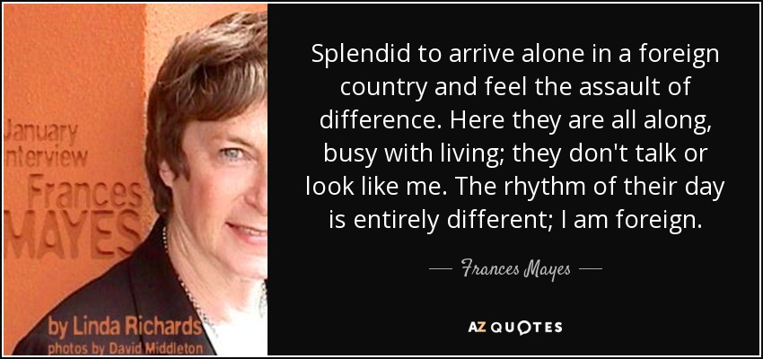 Splendid to arrive alone in a foreign country and feel the assault of difference. Here they are all along, busy with living; they don't talk or look like me. The rhythm of their day is entirely different; I am foreign. - Frances Mayes