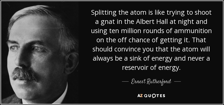 Splitting the atom is like trying to shoot a gnat in the Albert Hall at night and using ten million rounds of ammunition on the off chance of getting it. That should convince you that the atom will always be a sink of energy and never a reservoir of energy. - Ernest Rutherford