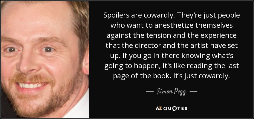 Spoilers are cowardly. They're just people who want to anesthetize themselves against the tension and the experience that the director and the artist have set up. If you go in there knowing what's going to happen, it's like reading the last page of the book. It's just cowardly. - Simon Pegg