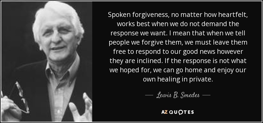 Spoken forgiveness, no matter how heartfelt, works best when we do not demand the response we want. I mean that when we tell people we forgive them, we must leave them free to respond to our good news however they are inclined. If the response is not what we hoped for, we can go home and enjoy our own healing in private. - Lewis B. Smedes