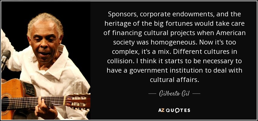Sponsors, corporate endowments, and the heritage of the big fortunes would take care of financing cultural projects when American society was homogeneous. Now it's too complex, it's a mix. Different cultures in collision. I think it starts to be necessary to have a government institution to deal with cultural affairs. - Gilberto Gil