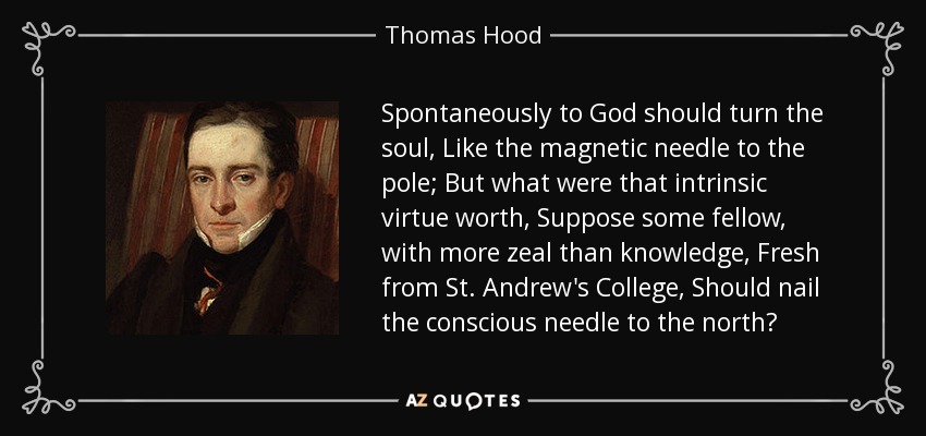Spontaneously to God should turn the soul, Like the magnetic needle to the pole; But what were that intrinsic virtue worth, Suppose some fellow, with more zeal than knowledge, Fresh from St. Andrew's College, Should nail the conscious needle to the north? - Thomas Hood