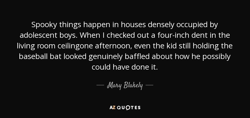 Spooky things happen in houses densely occupied by adolescent boys. When I checked out a four-inch dent in the living room ceilingone afternoon, even the kid still holding the baseball bat looked genuinely baffled about how he possibly could have done it. - Mary Blakely
