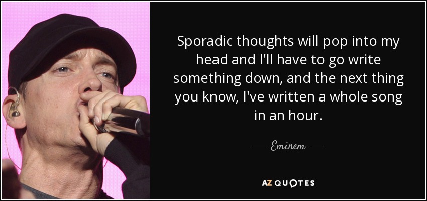 Sporadic thoughts will pop into my head and I'll have to go write something down, and the next thing you know, I've written a whole song in an hour. - Eminem
