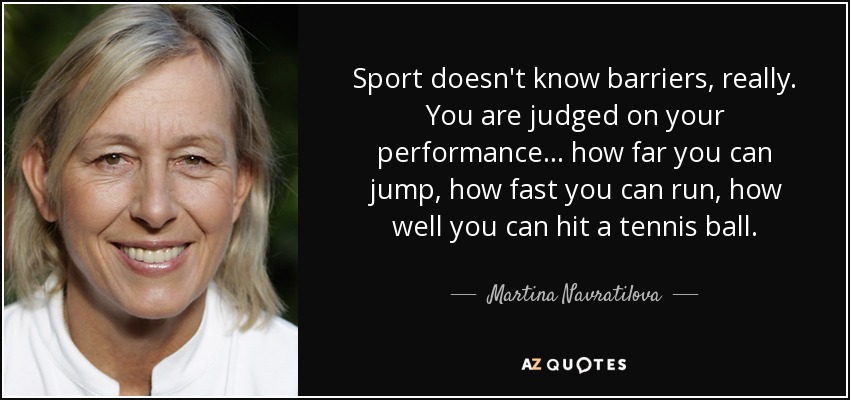 Sport doesn't know barriers, really. You are judged on your performance... how far you can jump, how fast you can run, how well you can hit a tennis ball. - Martina Navratilova