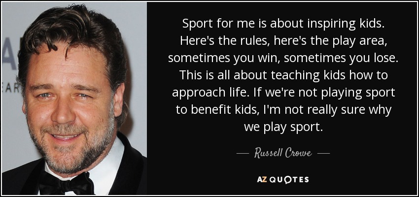 Sport for me is about inspiring kids. Here's the rules, here's the play area, sometimes you win, sometimes you lose. This is all about teaching kids how to approach life. If we're not playing sport to benefit kids, I'm not really sure why we play sport. - Russell Crowe
