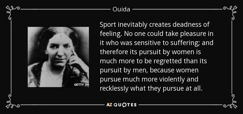 Sport inevitably creates deadness of feeling. No one could take pleasure in it who was sensitive to suffering; and therefore its pursuit by women is much more to be regretted than its pursuit by men, because women pursue much more violently and recklessly what they pursue at all. - Ouida