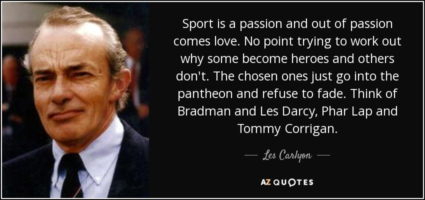 Sport is a passion and out of passion comes love. No point trying to work out why some become heroes and others don't. The chosen ones just go into the pantheon and refuse to fade. Think of Bradman and Les Darcy, Phar Lap and Tommy Corrigan. - Les Carlyon