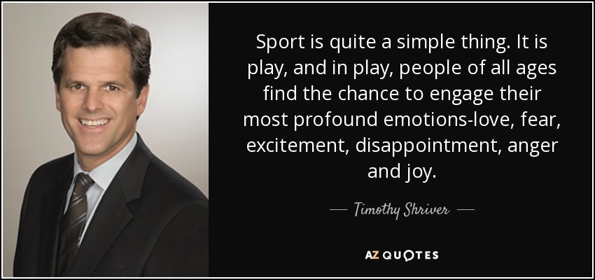 Sport is quite a simple thing. It is play, and in play, people of all ages find the chance to engage their most profound emotions-love, fear, excitement, disappointment, anger and joy. - Timothy Shriver