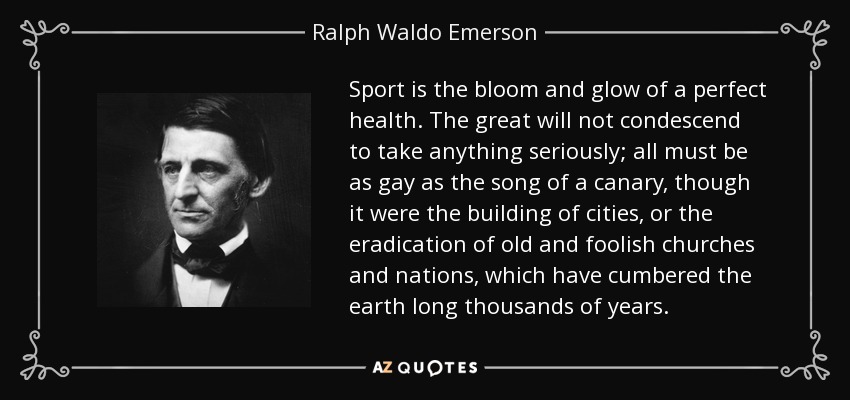 Sport is the bloom and glow of a perfect health. The great will not condescend to take anything seriously; all must be as gay as the song of a canary, though it were the building of cities, or the eradication of old and foolish churches and nations, which have cumbered the earth long thousands of years. - Ralph Waldo Emerson