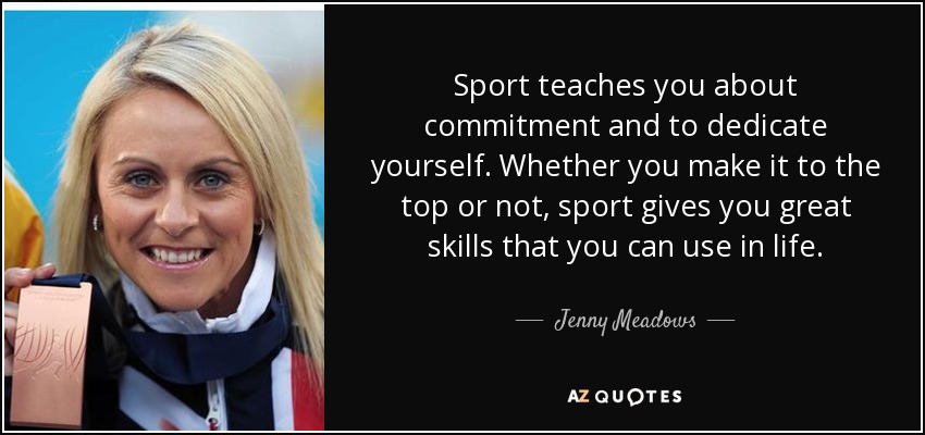 Sport teaches you about commitment and to dedicate yourself. Whether you make it to the top or not, sport gives you great skills that you can use in life. - Jenny Meadows