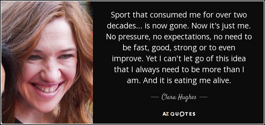 Sport that consumed me for over two decades . . . is now gone. Now it's just me. No pressure, no expectations, no need to be fast, good, strong or to even improve. Yet I can't let go of this idea that I always need to be more than I am. And it is eating me alive. - Clara Hughes