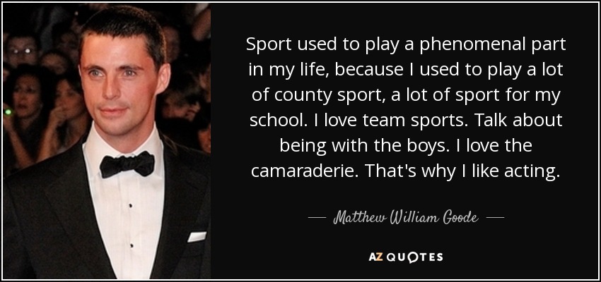Sport used to play a phenomenal part in my life, because I used to play a lot of county sport, a lot of sport for my school. I love team sports. Talk about being with the boys. I love the camaraderie. That's why I like acting. - Matthew William Goode