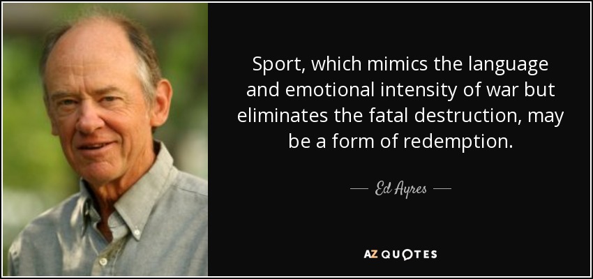 Sport, which mimics the language and emotional intensity of war but eliminates the fatal destruction, may be a form of redemption. - Ed Ayres