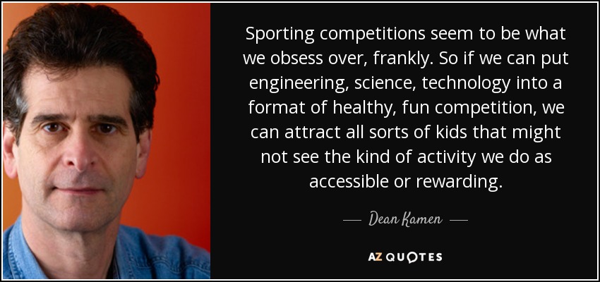 Sporting competitions seem to be what we obsess over, frankly. So if we can put engineering, science, technology into a format of healthy, fun competition, we can attract all sorts of kids that might not see the kind of activity we do as accessible or rewarding. - Dean Kamen