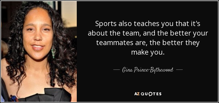 Sports also teaches you that it's about the team, and the better your teammates are, the better they make you. - Gina Prince-Bythewood