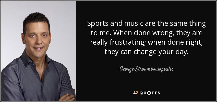 Sports and music are the same thing to me. When done wrong, they are really frustrating; when done right, they can change your day. - George Stroumboulopoulos
