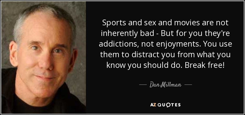 Sports and sex and movies are not inherently bad - But for you they're addictions, not enjoyments. You use them to distract you from what you know you should do. Break free! - Dan Millman