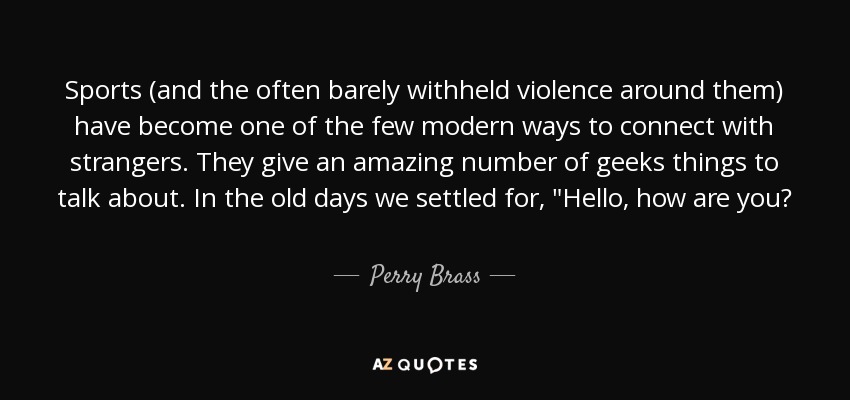Sports (and the often barely withheld violence around them) have become one of the few modern ways to connect with strangers. They give an amazing number of geeks things to talk about. In the old days we settled for, 