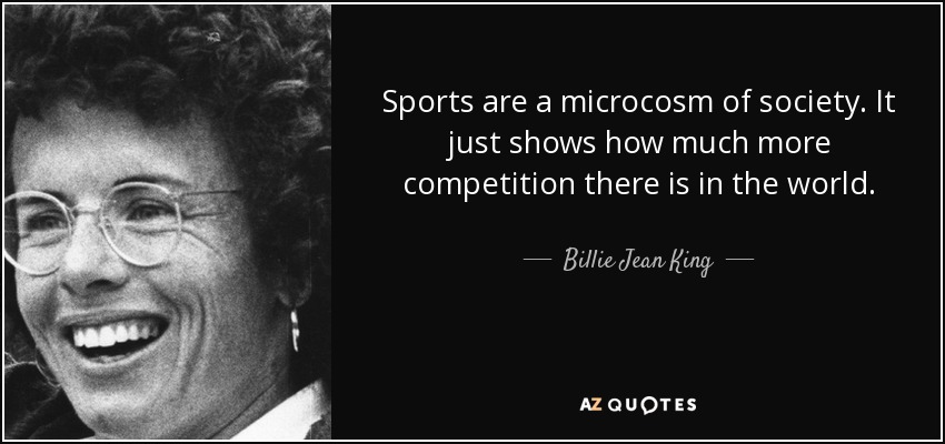 Sports are a microcosm of society. It just shows how much more competition there is in the world. - Billie Jean King