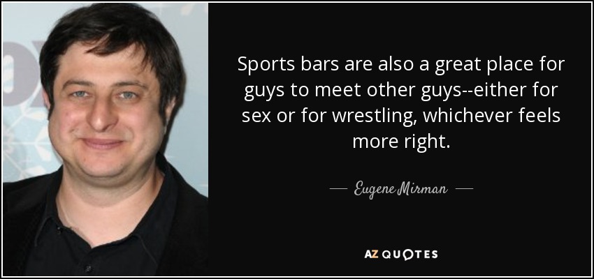 Sports bars are also a great place for guys to meet other guys--either for sex or for wrestling, whichever feels more right. - Eugene Mirman
