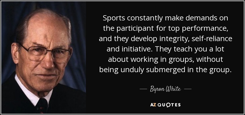 Sports constantly make demands on the participant for top performance, and they develop integrity, self-reliance and initiative. They teach you a lot about working in groups, without being unduly submerged in the group. - Byron White