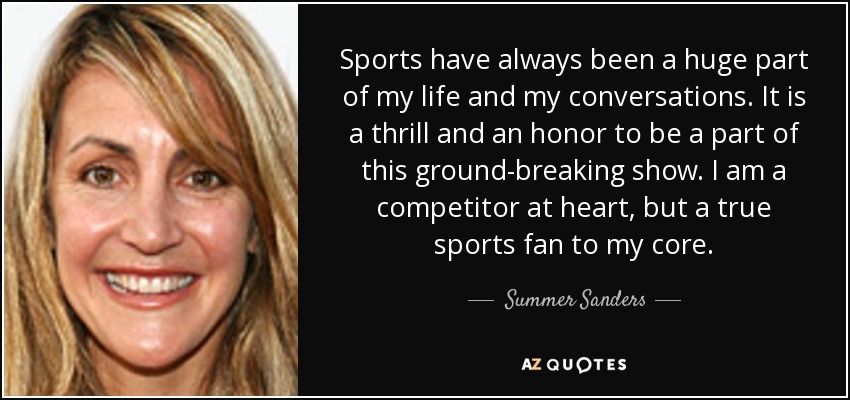 Sports have always been a huge part of my life and my conversations. It is a thrill and an honor to be a part of this ground-breaking show. I am a competitor at heart, but a true sports fan to my core. - Summer Sanders