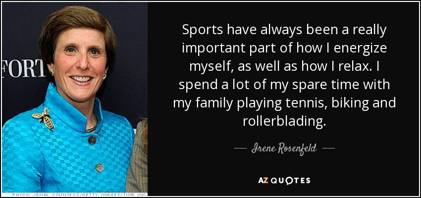 Sports have always been a really important part of how I energize myself, as well as how I relax. I spend a lot of my spare time with my family playing tennis, biking and rollerblading. - Irene Rosenfeld