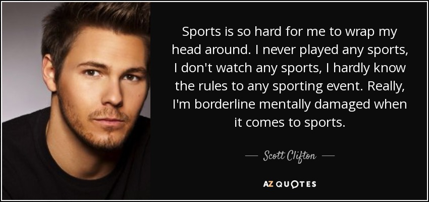 Sports is so hard for me to wrap my head around. I never played any sports, I don't watch any sports, I hardly know the rules to any sporting event. Really, I'm borderline mentally damaged when it comes to sports. - Scott Clifton
