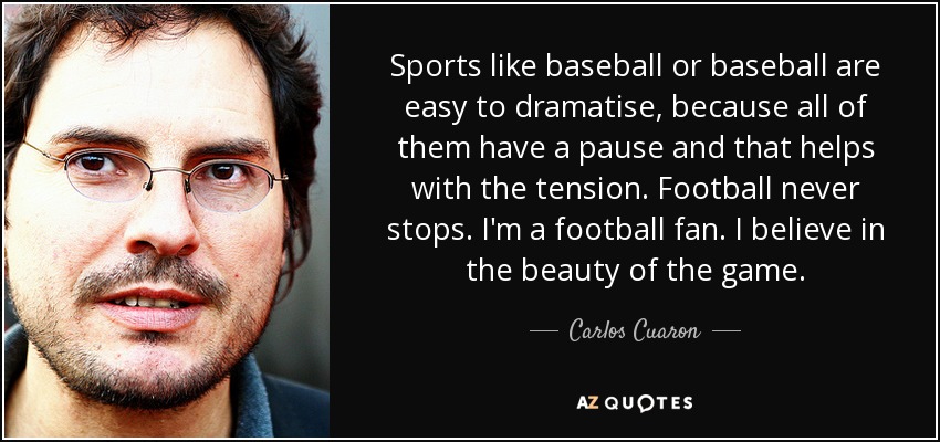 Sports like baseball or baseball are easy to dramatise, because all of them have a pause and that helps with the tension. Football never stops. I'm a football fan. I believe in the beauty of the game. - Carlos Cuaron