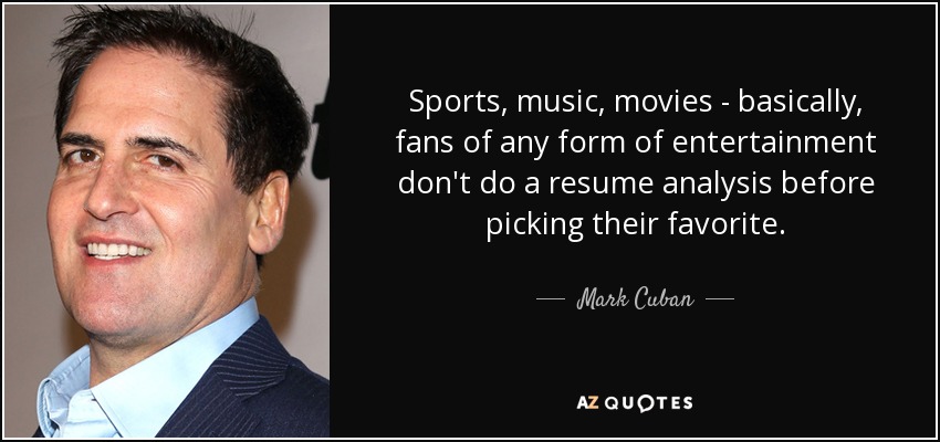 Sports, music, movies - basically, fans of any form of entertainment don't do a resume analysis before picking their favorite. - Mark Cuban
