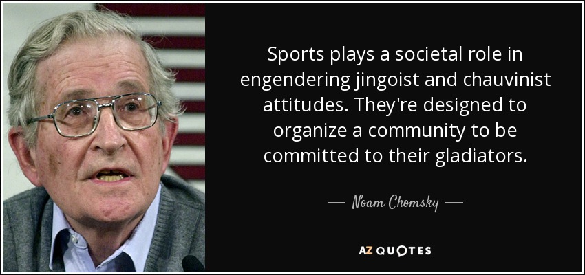 Sports plays a societal role in engendering jingoist and chauvinist attitudes. They're designed to organize a community to be committed to their gladiators. - Noam Chomsky