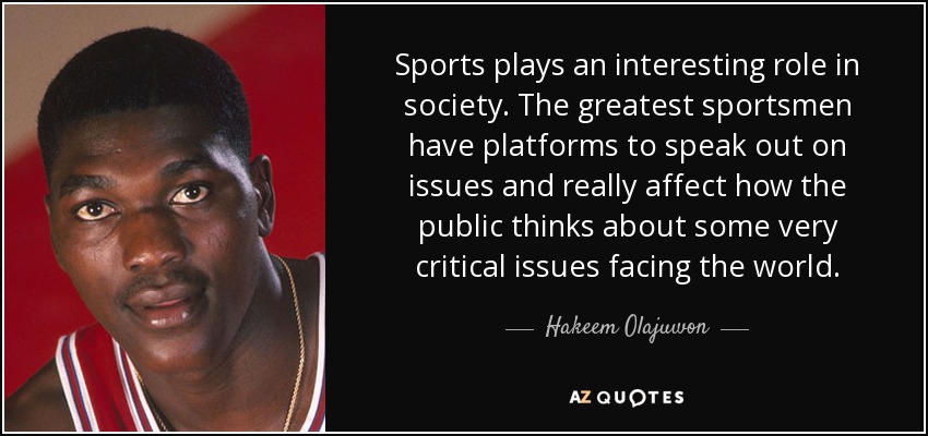 Sports plays an interesting role in society. The greatest sportsmen have platforms to speak out on issues and really affect how the public thinks about some very critical issues facing the world. - Hakeem Olajuwon