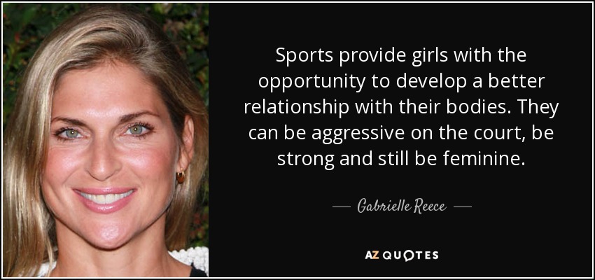 Sports provide girls with the opportunity to develop a better relationship with their bodies. They can be aggressive on the court, be strong and still be feminine. - Gabrielle Reece