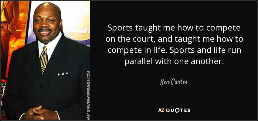 Sports taught me how to compete on the court, and taught me how to compete in life. Sports and life run parallel with one another. - Ken Carter