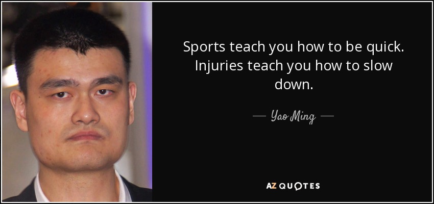Sports teach you how to be quick. Injuries teach you how to slow down. - Yao Ming