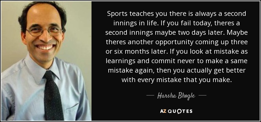 Sports teaches you there is always a second innings in life. If you fail today, theres a second innings maybe two days later. Maybe theres another opportunity coming up three or six months later. If you look at mistake as learnings and commit never to make a same mistake again, then you actually get better with every mistake that you make. - Harsha Bhogle