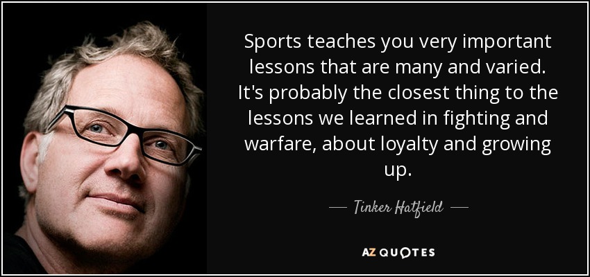 Sports teaches you very important lessons that are many and varied. It's probably the closest thing to the lessons we learned in fighting and warfare, about loyalty and growing up. - Tinker Hatfield