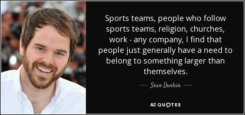Sports teams, people who follow sports teams, religion, churches, work - any company, I find that people just generally have a need to belong to something larger than themselves. - Sean Durkin
