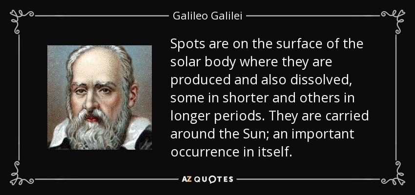 Spots are on the surface of the solar body where they are produced and also dissolved, some in shorter and others in longer periods. They are carried around the Sun; an important occurrence in itself. - Galileo Galilei