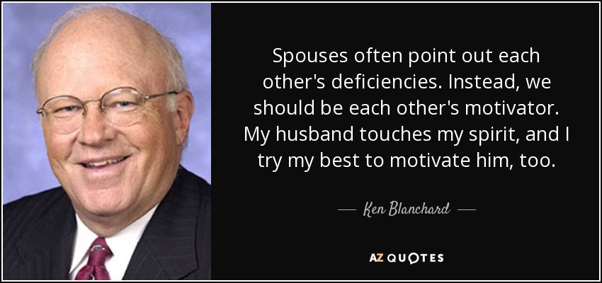 Spouses often point out each other's deficiencies. Instead, we should be each other's motivator. My husband touches my spirit, and I try my best to motivate him, too. - Ken Blanchard