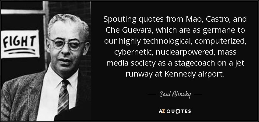 Spouting quotes from Mao, Castro, and Che Guevara, which are as germane to our highly technological, computerized, cybernetic, nuclearpowered, mass media society as a stagecoach on a jet runway at Kennedy airport. - Saul Alinsky