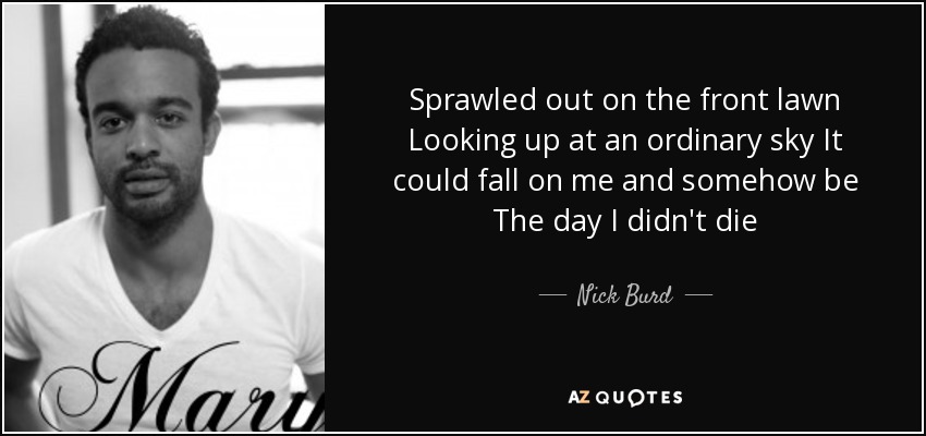 Sprawled out on the front lawn Looking up at an ordinary sky It could fall on me and somehow be The day I didn't die - Nick Burd