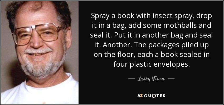 Spray a book with insect spray, drop it in a bag, add some mothballs and seal it. Put it in another bag and seal it. Another. The packages piled up on the floor, each a book sealed in four plastic envelopes. - Larry Niven