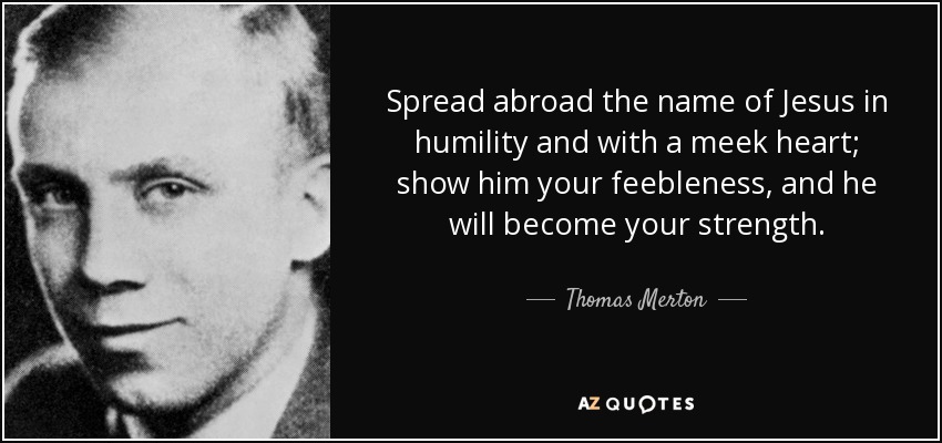 Spread abroad the name of Jesus in humility and with a meek heart; show him your feebleness, and he will become your strength. - Thomas Merton