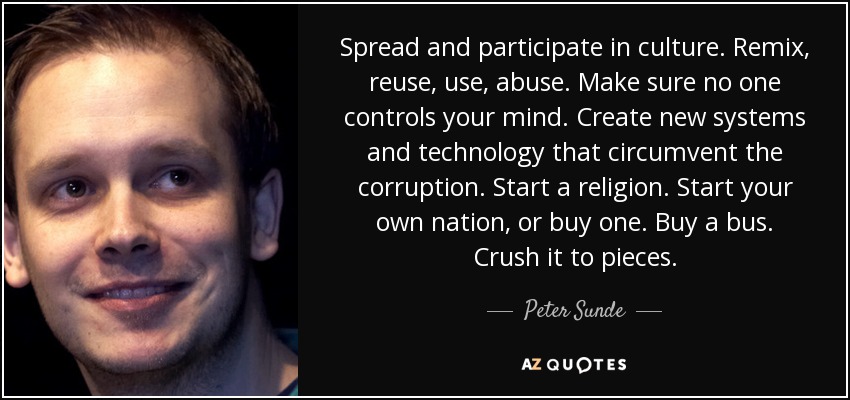 Spread and participate in culture. Remix, reuse, use, abuse. Make sure no one controls your mind. Create new systems and technology that circumvent the corruption. Start a religion. Start your own nation, or buy one. Buy a bus. Crush it to pieces. - Peter Sunde